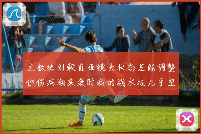 主教练刘毅直面镜头状态差能调整但伤病潮来袭时我的战术板几乎空白