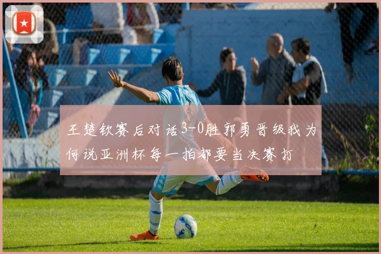 王楚钦赛后对话3-0胜郭勇晋级我为何说亚洲杯每一拍都要当决赛打